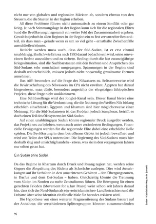 nicht nur von globalen und regionalen Märkten ab, sondern ebenso von den
Steuern, die die Staaten in der Region erheben.
     All diese Probleme führen nicht automatisch zu einem Konflikt oder gar
Krieg. Je nach Stimmungslage in der Region kann sich für die regionalen Eliten
(und die Bevölkerung insgesamt) ein weites Feld der Zusammenarbeit ergeben.
Gewalt ist jedoch in allen Regimes in der Region ein zu fest verwurzelter Bestand-
teil, als dass man – gerade wenn es um so viel geht – ernsthafte Zwischenfälle
ausschließen könnte.
     Bedacht werden muss auch, dass der Süd-Sudan, ist er erst einmal
unabhängig, ähnlich wie Eritrea nach 1993 darauf bedacht sein wird, seine souve-
ränen Rechte auszuüben und zu sichern. Bedingt durch die fast zwanzigjährige
Kriegssituation, sind die Nachbarstaaten mit den Rechten und Ansprüchen des
Süd-Sudans sehr nonchalant umgegangen. Spannungen in der Region sind
deshalb wahrscheinlich, müssen jedoch nicht notwendig gewaltsame Formen
annehmen.
     Das trifft besonders auf die Frage des Nilwassers zu. Seltsamerweise wird
die Bewirtschaftung des Nilwassers im CPA nicht erwähnt. Ägypten hat darauf
hingewiesen, man dürfe, besonders angesichts der ehrgeizigen äthiopischen
Projekte, diese Frage nicht ausklammern.
     Eine Schlüsselfrage wird der Jonglei-Kanal sein. Dieser Kanal bietet eine
technische Lösung für die Verdunstung, die die Nutzung des Weißen Nils bislang
erheblich einschränkt. Ägypten und Khartum sind hier möglicherweise einer
Meinung. Für die Süd-Sudanesen ist das Problem jedoch komplexer, betrifft es
doch einen Teil des Ökosystems im Süd-Sudan.
     Auf einen unabhängigen Sudan könnte regionaler Druck ausgeübt werden,
das Projekt neu zu beleben, wenn auch unter veränderten Bedingungen. Finan-
zielle Erwägungen werden für die regierende Elite dabei eine erhebliche Rolle
spielen. Die Bevölkerung in dem betroffenen Gebiet ist jedoch bewaffnet und
wird von Teilen der SPLA unterstützt. Die Regierung des Süd-Sudans muss hier
deshalb klug und umsichtig handeln – etwas, was sie in den vergangenen Jahren
nur selten getan hat.

Ein Sudan ohne Süden

Da das Regime in Khartum durch Druck und Zwang regiert hat, werden seine
                                                                                     Sudan – Kein leichter Weg in die Zukunft




Gegner die Abspaltung des Südens als Schwäche auslegen. Dies wird Auswir-
kungen auf ihr Verhalten in den umstrittenen Gebieten – den Übergangszonen,
in Darfur und dem Ost-Sudan – haben. Gleichzeitig könnte die Trennung
vom Süden im Norden zu mehr Zentralismus führen. Die Bewegung für einen
gerechten Frieden (Movement for a Just Peace) weist schon seit Jahren darauf
hin, dass sich der Nord-Sudan als ein «rein islamisches» Land betrachten und die
Debatte über seine Identität ein für alle Male für beendet erklären wird.
    Die Hypothese von einer weiteren Fragmentierung des Sudans basiert auf
der Annahme, die verschiedenen Splittergruppen könnten zusammenfinden


90
 