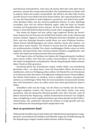 und Khartum herausfordern. Lässt man die letzten fünf oder zehn Jahre Revue
                                                                  passieren, scheint dies wenig wahrscheinlich. Die Aufständischen in Darfur sind
                                                                  in anderen Teilen des Landes wenig beliebt. Die SPLM in der Blue-Nile-Provinz
                                                                  und die Eastern Front bilden bis heute keine Einheit. Der wahrscheinlichste Fall
                                                                  ist, dass die Missstände in vielen Regionen anwachsen, sich jedoch kein politi-
                                                                  sches Bündnis bildet, das das Zentrum gefährden könnte. Es wäre allerdings
                                                                  vorstellbar, dass sich ein solches Bündnis ergibt, sollte der Staat im Norden
                                                                  verstärkt auf Zwangsmittel setzen müssen, da ihm die finanziellen Mittel, mit
                                                                  denen er seine Klientelwirtschaft auf dem Lande stützt, ausgegangen sind.
                                                                       Wie würde die Region auf eine solche Lage reagieren? Keiner der betrof-
                                                                  fenen Staaten hat ein Interesse am Zerfall Nord-Sudans oder an der Abtrennung
                                                                  weiterer Gebiete. Ägypten, Eritrea und Äthiopien brauchen Stabilität um jeden
                                                                  Preis, und eine derartige Situation würde ihnen nur neue Probleme bereiten.
                                                                  Libyen könnte Rebellengruppen am Leben erhalten, kaum aber Staaten, vor
                                                                  allem keine neuen Staaten. Der Tschad ist bereits jetzt für seine Regierenden
                                                                  ein problematisches Gebilde. Von einem unabhängigen Darfur wären sie nicht
                                                                  begeistert. Ein Staat Darfur wäre zwischen anderen Ländern «eingeklemmt» und
                                                                  würde sehr bald neue konkurrierende Eliten herausbilden.
                                                                       Die Frage ist eher, ob Nachbarn des Sudans die Neugestaltung der Landkarte
                                                                  dazu nutzen wollen, sich Teile des Landes einzuverleiben. In Darfur und im
                                                                  Ost-Sudan ist dergleichen zu beobachten. Mit der Abspaltung des Südens könnte
                                                                  dieser Trend an Fahrt gewinnen.
                                                                       Kurzfristig dürfte der Zentralismus siegen. Unklar bleibt, was mittelfristig
                                                                  geschehen wird – vor allem dann, wenn die finanziellen Mittel, das System zu
                                                                  stabilisieren, nicht zur Verfügung stehen sollten. Ein Wandel hin zur Demokratie
                                                                  ist in Khartum nicht abzusehen. Die allgemein wahrgenommene Notwendigkeit,
                                                                  die Einheit Nord-Sudans zu erhalten, wird es möglich machen, Zwangsmaß-
                                                                  nahmen zu rechtfertigen. Weite Teile der internationalen Gemeinschaft würden
                                                                  dies wohl hinnehmen, denn sie wollen nicht noch einen gescheiterten Staat in
                                                                  Afrika.
                                                                       Schließlich stellt sich die Frage, wie die Eliten im Norden mit den Verän-
roland marchal Die regionalen Aspekte der sudanesischen Politik




                                                                  derungen umgehen werden. Die Antwort ist nicht leicht. Sicher, man kann
                                                                  annehmen, dass die islamische Identität gestärkt wird. Aber wird das, nach 20
                                                                  Jahren islamistischer Regierung, wirklich funktionieren können? Gut möglich,
                                                                  dass es langfristig zu einer Legitimationskrise, gar einem Kampf um die Vorherr-
                                                                  schaft kommt, die «arabische» Identität des Sudans in Frage gestellt und eine
                                                                  neue Definition der Staatsbürgerschaft eingefordert wird.

                                                                  noch ein gescheiterter Staat?

                                                                  Während die Bevölkerung im Süd-Sudan der Volksabstimmung begeistert entge-
                                                                  gensieht, sind afrikanische Politiker und Offizielle wegen der Vorbildwirkung, die
                                                                  die Abspaltung in einigen Ländern haben könnte, äußerst besorgt.



                                                                                                                                                 91
 
