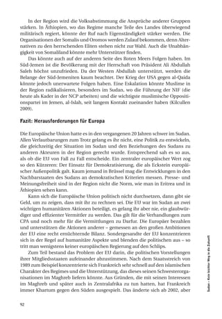 In der Region wird die Volksabstimmung die Ansprüche anderer Gruppen
stärken. In Äthiopien, wo das Regime manche Teile des Landes überwiegend
militärisch regiert, könnte der Ruf nach Eigenständigkeit stärker werden. Die
Organisationen der Somalis und Oromos werden Zulauf bekommen, denn Alter-
nativen zu den herrschenden Eliten stehen nicht zur Wahl. Auch die Unabhän-
gigkeit von Somaliland könnte mehr Unterstützer finden.
    Das könnte auch auf der anderen Seite des Roten Meers Folgen haben. Im
Süd-Jemen ist die Bevölkerung mit der Herrschaft von Präsident Ali Abdullah
Saleh höchst unzufrieden. Da der Westen Abdullah unterstützt, werden die
Belange der Süd-Jemeniten kaum beachtet. Der Krieg der USA gegen al-Qaida
könnte jedoch unerwartete Folgen haben. Eine Eskalation könnte Muslime in
der Region radikalisieren, besonders im Sudan, wo die Führung der NIF (die
heute als Kader in der NCP arbeiten) und die wichtigste muslimische Oppositi-
onspartei im Jemen, al-Islah, seit langem Kontakt zueinander haben (Kilcullen
2009).

fazit: herausforderungen für europa

Die Europäische Union hatte es in den vergangenen 20 Jahren schwer im Sudan.
Allen Verlautbarungen zum Trotz gelang es ihr nicht, eine Politik zu entwickeln,
die gleichzeitig der Situation im Sudan und den Beziehungen des Sudans zu
anderen Akteuren in der Region gerecht wurde. Entsprechend sah es so aus,
als ob die EU von Fall zu Fall entscheide. Ein zentraler europäischer Wert zog
so den Kürzeren: Der Einsatz für Demokratisierung, die als Eckstein europäi-
scher Außenpolitik galt. Kaum jemand in Brüssel mag die Entwicklungen in den
Nachbarstaaten des Sudans an demokratischen Kriterien messen. Presse- und
Meinungsfreiheit sind in der Region nicht die Norm, wie man in Eritrea und in
Äthiopien sehen kann.
     Kann sich die Europäische Union politisch nicht durchsetzen, dann gibt sie
Geld, um zu zeigen, dass mit ihr zu rechnen sei. Die EU war im Sudan an zwei
wichtigen humanitären Aktionen beteiligt, es gelang ihr aber nie, ein glaubwür-
diger und effizienter Vermittler zu werden. Das gilt für die Verhandlungen zum
CPA und noch mehr für die Vermittlungen zu Darfur. Die Europäer bezahlen
und unterstützen die Aktionen anderer – gemessen an den großen Ambitionen
der EU eine recht ernüchternde Bilanz. Sondergesandte der EU konzentrieren
                                                                                   Sudan – Kein leichter Weg in die Zukunft




sich in der Regel auf humanitäre Aspekte und blenden die politischen aus – so
tritt man wenigstens keiner europäischen Regierung auf den Schlips.
     Zum Teil bestand das Problem der EU darin, die politischen Vorstellungen
ihrer Mitgliedsstaaten aufeinander abzustimmen. Nach dem Staatsstreich von
1989 zum Beispiel konzentrierte sich Frankreich sehr schnell auf den islamischen
Charakter des Regimes und die Unterstützung, das dieses seinen Schwesterorga-
nisationen im Maghreb liefern könnte. Aus Gründen, die mit seinen Interessen
im Maghreb und später auch in Zentralafrika zu tun hatten, hat Frankreich
immer Khartum gegen den Süden ausgespielt. Das änderte sich ab 2002, aber


92
 