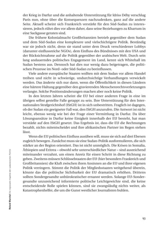 der Krieg in Darfur und die anhaltende Unterstützung für Idriss Déby verschlug
                                                                  Paris nun, ohne über die Konsequenzen nachzudenken, ganz auf die andere
                                                                  Seite. Aktuell scheint sich Frankreich verstärkt für den Süd-Sudan zu interes-
                                                                  sieren, jedoch rührt dies vor allem daher, dass seine Beziehungen zu Khartum in
                                                                  eine Sackgasse geraten sind.
                                                                      Die frühere Kolonialmacht Großbritannien betrieb gegenüber dem Sudan
                                                                  und dem Süd-Sudan eine komplexere und vielschichtigere Politik. Beständig
                                                                  war sie jedoch nicht, denn sie stand unter dem Druck verschiedener Lobbys
                                                                  (darunter einflussreiche NGOs), dem Einfluss des Bündnisses mit den USA und
                                                                  der Rücksichtnahme auf die Politik gegenüber der arabischen Welt. Durch sein
                                                                  lang andauerndes politisches Engagement im Land, kennt sich Whitehall im
                                                                  Sudan bestens aus. Dennoch hat dies nur wenig dazu beigetragen, die politi-
                                                                  schen Prozesse im Nord- oder Süd-Sudan zu beeinflussen.
                                                                      Viele andere europäische Staaten wollten mit dem Sudan vor allem Handel
                                                                  treiben und nicht in schwierige, undurchsichtige Verhandlungen verwickelt
                                                                  werden. Das änderte sich nur dann, wenn die Öffentlichkeit in diesen Ländern
                                                                  eine härtere Haltung gegenüber den gravierenden Menschenrechtsverletzungen
                                                                  verlangte. Solche Positionsänderungen machen aber noch keine Politik.
                                                                      In den letzten Jahren scheint die EU bei einer anderen Frage in eine im
                                                                  übrigen selbst gestellte Falle getappt zu sein. Ihre Unterstützung für den Inter-
                                                                  nationalen Strafgerichtshof (IStGH) ist in sich unbestritten. Fraglich ist dagegen,
                                                                  ob der Sudan ein geeigneter Fall war, den IStGH anzurufen. Die Antwort ist nicht
                                                                  leicht, ebenso wenig wie bei der Frage einer Vermittlung in Darfur. Da über
                                                                  Lösungsansätze in Darfur keine Einigkeit innerhalb der EU besteht, hat man
                                                                  verstärkt auf den IStGH gesetzt. Das Ergebnis ist, dass die EU die Rechnungen
                                                                  bezahlt, nichts mitentscheidet und ihre afrikanischen Partner im Regen stehen
                                                                  lässt.
                                                                      Wenn die EU politischen Einfluss ausüben will, muss sie sich auf drei Ebenen
                                                                  zugleich bewegen. Zunächst muss sie eine Sudan-Politik ausformulieren, die sich
                                                                  stärker an der Region orientiert. Das ist nicht unmöglich. Die Krisen in Somalia,
                                                                  Äthiopien und Eritrea – obwohl sehr unterschiedlicher Natur – sind ausreichend
roland marchal Die regionalen Aspekte der sudanesischen Politik




                                                                  miteinander verzahnt, um einen Anreiz für einen Schritt in diese Richtung zu
                                                                  geben. Zweitens müssen Schlüsselstaaten der EU (hier besonders Frankreich und
                                                                  Großbritannien) die Kluft zwischen ihren Ansinnen an die EU und ihrer eigenen
                                                                  Politik verringern. Stimmt die Politik der Mitgliedsstaaten weitgehend überein,
                                                                  könnte das die politische Sichtbarkeit der EU dramatisch erhöhen. Drittens
                                                                  sollten Sondergesandte unbürokratischer ernannt werden. Solange EU-Sonder-
                                                                  gesandte unzureichend informierte politische Leichtgewichte sind, die keine
                                                                  entscheidende Rolle spielen können, sind sie zwangsläufig nichts weiter, als
                                                                  Katastrophenhelfer, die um die Gunst westlicher Journalisten buhlen.




                                                                                                                                                  93
 