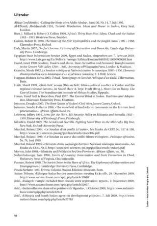 literatur

Africa Confidential, «Calling the Shots after Addis-Ababa», Band 36, Nr. 14, 7. Juli 1995.
Al-Effendi, Abdelwahab 1991, Turabi’s Revolution. Islam and Power in Sudan, Grey Seal,
     London.
Burr, J. Millard & Robert O. Collins 1999, Africa’s Thirty Years War. Libya, Chad and the Sudan
     1963 – 1993, Westview Press, Boulder.
Collins, Robert O. 1990, The Water of the Nile: Hydropolitics and the Jonglei Canal 1900 – 1988,
     Clarendon Press, Oxford.
Daly, Martin 2007, Darfur’s Sorrow. A History of Destruction and Genocide, Cambridge Univer-
     sity Press, Cambridge.
Egyptian State Information Service 2009, Egypt and Sudan, eingesehen am 7. Februar 2010,
     http://www.2.sis.gov.eg/En/Politics/Foreign/EAfrica/Esudan/040310210000000001.htm
Ewald, Janet 1990, Soldiers, Traders and Slaves. State Formation and Economic Transformation
     in the Greater Nile Valley 1700 – 1885, University of Wisconsin Press, London & Madison.
Grandin, Nicole 1982, Le Soudan nilotique et l’administration britannique 1898 – 1956. Elements
     d’interprétation socio-historique d’un expérience coloniale, E. J. Brill, Leiden.
Haggaar, Bichara Idriss 2003, Tchad. Témoignage et Combat Politique d’un Exilé. L’Harmattan,
     Paris.
Harir, Sharif 1999, «‘Arab Belt’ versus ‘African Belt’. Ethno-political conflict in Darfur and the
     regional cultural factors», in Sharif Harir & Terje Tvedt (Hrsg.), Short-Cut to Decay. The
     Case of Sudan. The Scandinavian Institute of African Studies, Uppsala.
Hasan, Yusuf Fadl & Doornbos, Paul 1977, The Central Bilad al Sudan. Tradition and Adapta-
     tion, Khartoum University Press, Khartum.
Johnson, Douglas 2003, The Root Causes of Sudan’s Civil Wars, James Currey, Oxford.
Joreman, Sandra Fulleron 1996, «The minefield of land reform: comments on the Eritrean land
     proclamation», African Affairs, Band 95.
Lefebvre, Jeffrey 1991, Arms for the Horn. US Security Policy in Ethiopia and Somalia 1953 –
     1991, University of Pittsburgh Press, Pittsburgh.
Kilcullen, David 2009, The Accidential Guerilla. Fighting Small Wars in the Midst of a Big One,
     New York, Oxford University Press.
Marchal, Roland 2004, «Le Soudan d’un conflit à l’autre», Les Etudes du CERI, Nr. 107 & 108,
     http://www.ceri-sciences-po.org/publica/etude/etude107.pdf
Marchal, Roland 1999, «Le Soudan au coeur du conflit éthero-éthiopien», Politique africaine,
     Nr. 74, Juni 1999.
Marchal, Roland 1995, «Eléments d’une sociologie du Front National islamique soudanais», Les
     Etudes du CERI, Nr. 5, http://www.ceri-sciences-po.org/publica/etude/etdue5.pdf
Morton, John 1989, «Ethnicity and Politics in Red Sea Province», African Affairs, vol. 88.
Nolunthshungu, Sam 1996, Limits of Anarchy: Intervention and State Formation in Chad,
     University Press of Virginia, Charlottesville.
Patman, Robert 1990, The Soviet Union in the Horn of Africa. The Diplomacy of Intervention and
     Disengagement, Cambridge University Press, Cambridge.
                                                                                                     Sudan – Kein leichter Weg in die Zukunft




Poscia Stefano 1989, Eritrea. Colonia Tradita, Edizioni Associate, Rom.
Sudan Tribune, «Ethiopia-Sudan border commission meeting kicks off», 29. Dezember 2009,
     http://www.sudantribune.com/spip.php?article33610
Ibid., «Halayeb triangle excluded from Sudan voter registration: report», 2. November 2009,
     http://www.sudantribune.com/spip.php?article32667
Ibid., «Sudan offers to share oil ecpertise with Uganda», 1. Oktober 2009, http://www.sudantri-
     bune.com/spip.php?article32641
Ibid., «Ethiopia and South Sudan agree on development projects», 7. Juli 2008, http://www.
     sudantribune.com/spip.php?artcile27765




94
 