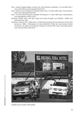 Ibid., «Sudan’s Jonglei pledges excellent ties with Ethiopia’s Gambella», 16. Juni 2008, http://
                                                                       www.sudantribune.com/spip.php?article27541
                                                                  Ibid., «Sudan accuses Ethiopia of violating border deal.» 20. März 2006, http://www.sudantri-
                                                                       bune.com/spip.php?article14631
                                                                  Ibid., «To whom does Ethiopia’s Gambella oil belong to?», 9. März 2006, http://sudantribune.
                                                                       com/spip.php3?id_article=14457.
                                                                  Warburg, Gabriel 1994, «Hot Spot: Egypt and Sudan Wrangle over Halayib», Middle East
                                                                       Quarterly, März 1994.
                                                                  Zitelmann, Thomas 2007, «Reflections on Fieldwork among the Oromo Liberation Front (OLF)
                                                                       during the 1980s», Arbeitspapier auf dem jährlichen Treffen der International Studies
                                                                       Association, 48. Jahresversammlung, Chicago, 28. Februar 2007, http://www.allacademic.
                                                                       com/meta/p179358_index.html
roland marchal Die regionalen Aspekte der sudanesischen Politik




                                                                  Straßenszene in Juba, Süd-Sudan


                                                                                                                                                               95
 