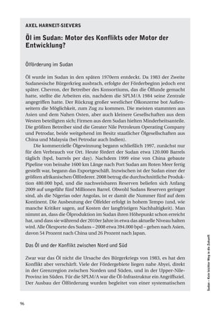 axel harneit-SieVerS

     Öl im Sudan: motor des Konflikts oder motor der
     entwicklung?

     Ölförderung im Sudan

     Öl wurde im Sudan in den späten 1970ern entdeckt. Da 1983 der Zweite
     Sudanesische Bürgerkrieg ausbrach, erfolgte der Förderbeginn jedoch erst
     später. Chevron, der Betreiber des Konsortiums, das die Ölfunde gemacht
     hatte, stellte die Arbeiten ein, nachdem die SPLM/A 1984 seine Zentrale
     angegriffen hatte. Der Rückzug großer westlicher Ölkonzerne bot Außen-
     seitern die Möglichkeit, zum Zug zu kommen. Die meisten stammten aus
     Asien und dem Nahen Osten, aber auch kleinere Gesellschaften aus dem
     Westen beteiligten sich; Firmen aus dem Sudan hielten Minderheitsanteile.
     Die größten Betreiber sind die Greater Nile Petroleum Operating Company
     und Petrodar, beide weitgehend im Besitz staatlicher Ölgesellschaften aus
     China und Malaysia (bei Petrodar auch Indien).
         Die kommerzielle Ölgewinnung begann schließlich 1997, zunächst nur
     für den Verbrauch vor Ort. Heute fördert der Sudan etwa 120.000 Barrels
     täglich (bpd, barrels per day). Nachdem 1999 eine von China gebaute
     Pipeline von beinahe 1600 km Länge nach Port Sudan am Roten Meer fertig
     gestellt war, begann das Exportgeschäft. Inzwischen ist der Sudan einer der
     größten afrikanischen Ölförderer. 2008 betrug die durchschnittliche Produk-
     tion 480.000 bpd, und die nachweisbaren Reserven beliefen sich Anfang
     2009 auf ungefähr fünf Millionen Barrel. Obwohl Sudans Reserven geringer
     sind, als die Nigerias oder Angolas, ist er damit die Nummer fünf auf dem
     Kontinent. Die Ausbeutung der Ölfelder erfolgt in hohem Tempo (und, wie
     manche Kritiker sagen, auf Kosten der langfristigen Nachhaltigkeit). Man
     nimmt an, dass die Ölproduktion im Sudan ihren Höhepunkt schon erreicht
     hat, und dass sie während der 2010er Jahre in etwa das aktuelle Niveau halten
     wird. Alle Ölexporte des Sudans – 2008 etwa 394.000 bpd – gehen nach Asien,
     davon 54 Prozent nach China und 26 Prozent nach Japan.
                                                                                     Sudan – Kein leichter Weg in die Zukunft




     Das Öl und der Konflikt zwischen Nord und Süd

     Zwar war das Öl nicht die Ursache des Bürgerkriegs von 1983, es hat den
     Konflikt aber verschärft. Viele der Fördergebiete liegen nahe Abyei, direkt
     in der Grenzregion zwischen Norden und Süden, und in der Upper-Nile-
     Provinz im Süden. Für die SPLM/A war die Öl-Infrastruktur ein Angriffsziel.
     Der Ausbau der Ölförderung wurden begleitet von einer systematischen



96
 