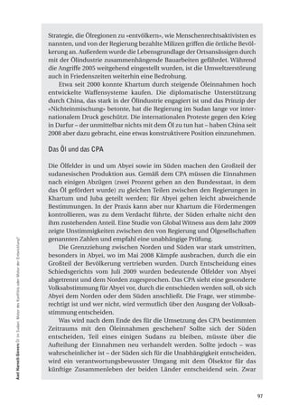 Strategie, die Ölregionen zu «entvölkern», wie Menschenrechtsaktivisten es
                                                                                    nannten, und von der Regierung bezahlte Milizen griffen die örtliche Bevöl-
                                                                                    kerung an. Außerdem wurde die Lebensgrundlage der Ortsansässigen durch
                                                                                    mit der Ölindustrie zusammenhängende Bauarbeiten gefährdet. Während
                                                                                    die Angriffe 2005 weitgehend eingestellt wurden, ist die Umweltzerstörung
                                                                                    auch in Friedenszeiten weiterhin eine Bedrohung.
                                                                                        Etwa seit 2000 konnte Khartum durch steigende Öleinnahmen hoch
                                                                                    entwickelte Waffensysteme kaufen. Die diplomatische Unterstützung
                                                                                    durch China, das stark in der Ölindustrie engagiert ist und das Prinzip der
                                                                                    «Nichteinmischung» betonte, hat die Regierung im Sudan lange vor inter-
                                                                                    nationalem Druck geschützt. Die internationalen Proteste gegen den Krieg
                                                                                    in Darfur – der unmittelbar nichts mit dem Öl zu tun hat – haben China seit
                                                                                    2008 aber dazu gebracht, eine etwas konstruktivere Position einzunehmen.

                                                                                    Das Öl und das CPA

                                                                                    Die Ölfelder in und um Abyei sowie im Süden machen den Großteil der
                                                                                    sudanesischen Produktion aus. Gemäß dem CPA müssen die Einnahmen
                                                                                    nach einigen Abzügen (zwei Prozent gehen an den Bundesstaat, in dem
                                                                                    das Öl gefördert wurde) zu gleichen Teilen zwischen den Regierungen in
                                                                                    Khartum und Juba geteilt werden; für Abyei gelten leicht abweichende
                                                                                    Bestimmungen. In der Praxis kann aber nur Khartum die Fördermengen
                                                                                    kontrollieren, was zu dem Verdacht führte, der Süden erhalte nicht den
                                                                                    ihm zustehenden Anteil. Eine Studie von Global Witness aus dem Jahr 2009
                                                                                    zeigte Unstimmigkeiten zwischen den von Regierung und Ölgesellschaften
                                                                                    genannten Zahlen und empfahl eine unabhängige Prüfung.
axel harneit-Sievers Öl im Sudan: Motor des Konflikts oder Motor der Entwicklung?




                                                                                        Die Grenzziehung zwischen Norden und Süden war stark umstritten,
                                                                                    besonders in Abyei, wo im Mai 2008 Kämpfe ausbrachen, durch die ein
                                                                                    Großteil der Bevölkerung vertrieben wurden. Durch Entscheidung eines
                                                                                    Schiedsgerichts vom Juli 2009 wurden bedeutende Ölfelder von Abyei
                                                                                    abgetrennt und dem Norden zugesprochen. Das CPA sieht eine gesonderte
                                                                                    Volksabstimmung für Abyei vor, durch die entschieden werden soll, ob sich
                                                                                    Abyei dem Norden oder dem Süden anschließt. Die Frage, wer stimmbe-
                                                                                    rechtigt ist und wer nicht, wird vermutlich über den Ausgang der Volksab-
                                                                                    stimmung entscheiden.
                                                                                        Was wird nach dem Ende des für die Umsetzung des CPA bestimmten
                                                                                    Zeitraums mit den Öleinnahmen geschehen? Sollte sich der Süden
                                                                                    entscheiden, Teil eines einigen Sudans zu bleiben, müsste über die
                                                                                    Aufteilung der Einnahmen neu verhandelt werden. Sollte jedoch – was
                                                                                    wahrscheinlicher ist – der Süden sich für die Unabhängigkeit entscheiden,
                                                                                    wird ein verantwortungsbewusster Umgang mit dem Ölsektor für das
                                                                                    künftige Zusammenleben der beiden Länder entscheidend sein. Zwar



                                                                                                                                                                  97
 
