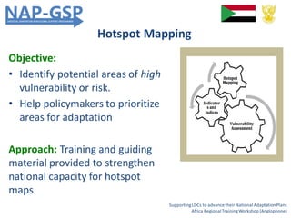 Hotspot Mapping
SupportingLDCs to advancetheir National AdaptationPlans
Africa RegionalTrainingWorkshop (Anglophone)
Objective:
• Identify potential areas of high
vulnerability or risk.
• Help policymakers to prioritize
areas for adaptation
Approach: Training and guiding
material provided to strengthen
national capacity for hotspot
maps
 