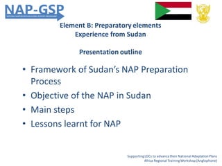 Element B: Preparatory elements
Experience from Sudan
Presentation outline
• Framework of Sudan’s NAP Preparation
Process
• Objective of the NAP in Sudan
• Main steps
• Lessons learnt for NAP
SupportingLDCs to advancetheir National AdaptationPlans
Africa RegionalTrainingWorkshop (Anglophone)
 