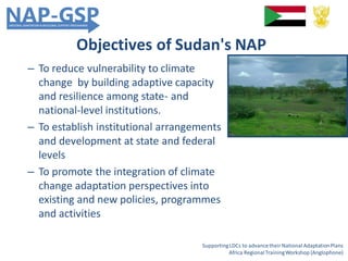 Objectives of Sudan's NAP
– To reduce vulnerability to climate
change by building adaptive capacity
and resilience among state- and
national-level institutions.
– To establish institutional arrangements
and development at state and federal
levels
– To promote the integration of climate
change adaptation perspectives into
existing and new policies, programmes
and activities
SupportingLDCs to advancetheir National AdaptationPlans
Africa RegionalTrainingWorkshop (Anglophone)
 