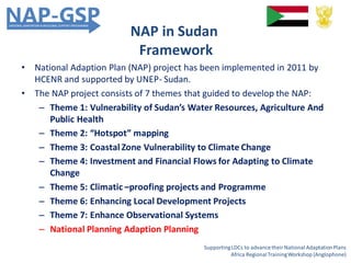 NAP in Sudan
Framework
• National Adaption Plan (NAP) project has been implemented in 2011 by
HCENR and supported by UNEP- Sudan.
• The NAP project consists of 7 themes that guided to develop the NAP:
– Theme 1: Vulnerability of Sudan’s Water Resources, Agriculture And
Public Health
– Theme 2: “Hotspot” mapping
– Theme 3: Coastal Zone Vulnerability to Climate Change
– Theme 4: Investment and Financial Flows for Adapting to Climate
Change
– Theme 5: Climatic –proofing projects and Programme
– Theme 6: Enhancing Local Development Projects
– Theme 7: Enhance Observational Systems
– National Planning Adaption Planning
SupportingLDCs to advancetheir National AdaptationPlans
Africa RegionalTrainingWorkshop (Anglophone)
 