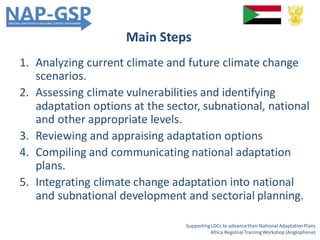 Main Steps
1. Analyzing current climate and future climate change
scenarios.
2. Assessing climate vulnerabilities and identifying
adaptation options at the sector, subnational, national
and other appropriate levels.
3. Reviewing and appraising adaptation options
4. Compiling and communicating national adaptation
plans.
5. Integrating climate change adaptation into national
and subnational development and sectorial planning.
SupportingLDCs to advancetheir National AdaptationPlans
Africa RegionalTrainingWorkshop (Anglophone)
 