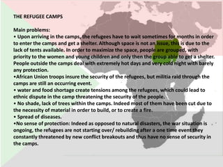 THE REFUGEE CAMPS

Main problems:
• Upon arriving in the camps, the refugees have to wait sometimes for months in order
to enter the camps and get a shelter. Although space is not an issue, this is due to the
lack of tents available. In order to maximize the space, people are grouped, with
priority to the women and young children and only then the group able to get a shelter.
People outside the camps deal with extremely hot days and very cold night with barely
any protection.
•African Union troops insure the security of the refugees, but militia raid through the
camps are still an occurring event.
• water and food shortage create tensions among the refugees, which could lead to
ethnic dispute in the camp threatening the security of the people.
• No shade, lack of trees within the camps. Indeed most of them have been cut due to
the necessity of material in order to build, or to create a fire.
• Spread of diseases.
•No sense of protection: Indeed as opposed to natural disasters, the war situation is
ongoing, the refugees are not starting over/ rebuilding after a one time event they
constantly threatened by new conflict breakouts and thus have no sense of security in
the camps.
 