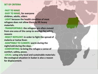 SET OF CRITERIA

-FAST TO MAKE
-EASY TO MAKE, for everyone
children, adults, elders
-LIGHT because the health condition of most
refugees does not allow them to lift heavy
materials.
-TRANSPORTABLE: the refugees are often moved
from one area of the camp to another for safety
reasons
-INSECT REPELENT: in order to fight the spread of
malaria or tsetse fever.
-ADAPTABLE TO CLIMATE: warm during the
night/cold during the days.
-COMFORTING: to bring the refugee a sense of
comfort, safety, peace.
-LOCAL: using only local and sustainable materials:
the ecological situation in Sudan is also a reason
for displacement.
 