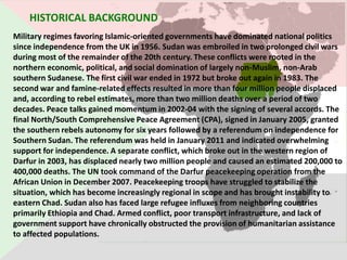 HISTORICAL BACKGROUND
Military regimes favoring Islamic-oriented governments have dominated national politics
since independence from the UK in 1956. Sudan was embroiled in two prolonged civil wars
during most of the remainder of the 20th century. These conflicts were rooted in the
northern economic, political, and social domination of largely non-Muslim, non-Arab
southern Sudanese. The first civil war ended in 1972 but broke out again in 1983. The
second war and famine-related effects resulted in more than four million people displaced
and, according to rebel estimates, more than two million deaths over a period of two
decades. Peace talks gained momentum in 2002-04 with the signing of several accords. The
final North/South Comprehensive Peace Agreement (CPA), signed in January 2005, granted
the southern rebels autonomy for six years followed by a referendum on independence for
Southern Sudan. The referendum was held in January 2011 and indicated overwhelming
support for independence. A separate conflict, which broke out in the western region of
Darfur in 2003, has displaced nearly two million people and caused an estimated 200,000 to
400,000 deaths. The UN took command of the Darfur peacekeeping operation from the
African Union in December 2007. Peacekeeping troops have struggled to stabilize the
situation, which has become increasingly regional in scope and has brought instability to
eastern Chad. Sudan also has faced large refugee influxes from neighboring countries
primarily Ethiopia and Chad. Armed conflict, poor transport infrastructure, and lack of
government support have chronically obstructed the provision of humanitarian assistance
to affected populations.
 