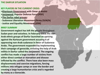 THE DARFUR SITUATION

KEY PLAYERS IN THE CURRENT CRISIS:
•Khartoum Government with Omar al Bashir
•Janjaweed, Popular Defense Force (PDF)
•The Darfur rebel groups:
- Sudanese Liberation Movement/Army (SLM/A)
- Justice and Equality Movement (JEM)
BRIEF SUMMAY
Government neglect has left the people throughout
Sudan poor and voiceless. In February 2003, the non-
Arab ethnic groups of Darfur launched an uprising
against the Kartoum government accusing it of
oppressing non-Arab sudanese in favor of Sudanese
Arabs. The government responded by implementing
their campaign of genocide, enlisting the help of Arab
militia in Darfur called the Janjaweed. The ongoing
conflict has made a large number of victims from
either direct combat or starvation and disease
inflicted by the conflict. There have also been mass
displacements and coercive migrations, forcing
millions into refugee camps or over the border and
creating a large humanitarian crisis and is regarded
by many as a Genocide.
 