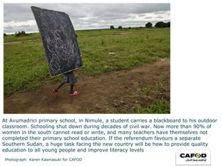 At Avumadrici primary school, in Nimule, a student carries a blackboard to his outdoor classroom. Schooling shut down during decades of civil war. Now more than 90% of women in the south cannot read or write, and many teachers have themselves not completed their primary school education. If the referendum favours a separate Southern Sudan, a huge task facing the new country will be how to provide quality education to all young people and improve literacy levels  Photograph: Karen Kasmasuki for CAFOD 