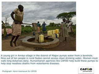 A young girl in Amika village in the district of Magwi pumps water from a borehole. Nine out of ten people in rural Sudan cannot access clean drinking water. Women must walk long distances daily. Humanitarian agencies like CAFOD help build these pumps to help stop needless deaths from waterborne diseases. Photograph: Karen Kasmasuki for CAFOD 