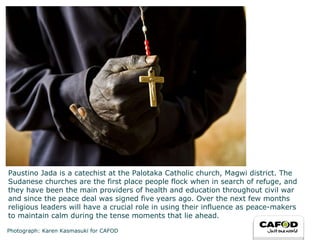 Paustino Jada is a catechist at the Palotaka Catholic church, Magwi district. The Sudanese churches are the first place people flock when in search of refuge, and they have been the main providers of health and education throughout civil war and since the peace deal was signed five years ago. Over the next few months religious leaders will have a crucial role in using their influence as peace-makers to maintain calm during the tense moments that lie ahead. Photograph: Karen Kasmasuki for CAFOD 