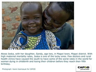 Atooo Joska, with her daughter, Sandy, age two, in Magwi town, Magwi district. With high maternal mortality rates, Joska is one of the lucky ones. Few doctors and rural health clinics have caused the south to have some of the worst rates in the world for women dying in childbirth and losing their children before they reach their fifth birthday. Photograph: Karen Kasmasuki for CAFOD 