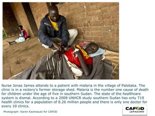 Nurse Jonas James attends to a patient with malaria in the village of Palotaka. The clinic is in a rectory’s former storage shed. Malaria is the number one cause of death for children under the age of five in southern Sudan. The state of the healthcare system is dismal. According to a 2008 UNHCR study southern Sudan has only 719 health clinics for a population of 8.26 million people and there is only one doctor for every 10 clinics . Photograph: Karen Kasmasuki for CAFOD 