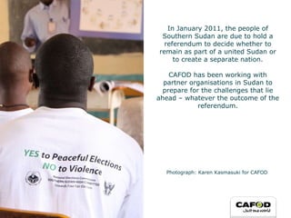 In January 2011, the people of Southern Sudan are due to hold a referendum to decide whether to remain as part of a united Sudan or to create a separate nation. CAFOD has been working with partner organisations in Sudan to prepare for the challenges that lie ahead – whatever the outcome of the referendum. Photograph: Karen Kasmasuki for CAFOD 
