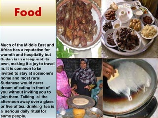 Much of the Middle East and
Africa has a reputation for
warmth and hospitality but
Sudan is in a league of its
own, making it a joy to travel
in. It is common to be
invited to stay at someone's
home and most rural
Sudanese would never
dream of eating in front of
you without inviting you to
join them. Talking all the
afternoon away over a glass
or five of tea. drinking tea is
a serious daily ritual for
some people.2/12/2015 SUDAN REPORT PRESENTATION 44
Food
 