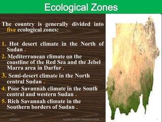 The country is generally divided into
five ecological zones:
1. Hot desert climate in the North of
Sudan .
2. Mediterranean climate on the
coastline of the Red Sea and the Jebel
Marra area in Darfur .
3. Semi-desert climate in the North
central Sudan .
4. Poor Savannah climate in the South
central and western Sudan .
5. Rich Savannah climate in the
Southern borders of Sudan .
2/12/2015 SUDAN REPORT PRESENTATION 7
 