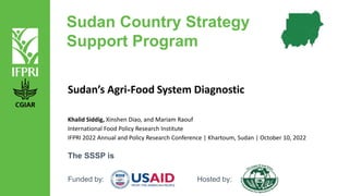 Sudan Country Strategy
Support Program
Sudan’s Agri-Food System Diagnostic
The SSSP is
Funded by: Hosted by:
Khalid Siddig, Xinshen Diao, and Mariam Raouf
International Food Policy Research Institute
IFPRI 2022 Annual and Policy Research Conference | Khartoum, Sudan | October 10, 2022
 