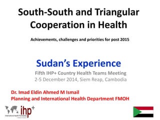 South-South and Triangular
Cooperation in Health
Achievements, challenges and priorities for post 2015
Sudan’s Experience
Fifth IHP+ Country Health Teams Meeting
2-5 December 2014, Siem Reap, Cambodia
Dr. Imad Eldin Ahmed M Ismail
Planning and International Health Department FMOH
 