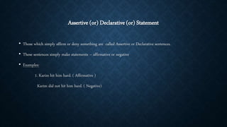 Assertive (or) Declarative (or) Statement
• Those which simply affirm or deny something are called Assertive or Declarative sentences.
• These sentences simply make statements – affirmative or negative
• Examples:
1. Karim hit him hard. ( Affirmative )
Karim did not hit him hard. ( Negative)
 