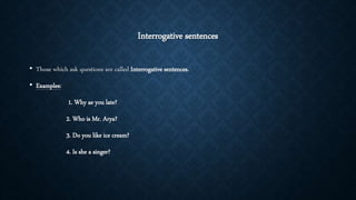 Interrogative sentences
• Those which ask questions are called Interrogative sentences.
• Examples:
1. Why ae you late?
2. Who is Mr. Arya?
3. Do you like ice cream?
4. Is she a singer?
 