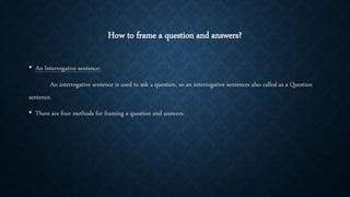 How to frame a question and answers?
• An Interrogative sentence:
An interrogative sentence is used to ask a question, so an interrogative sentences also called as a Question
sentence.
• There are four methods for framing a question and answers.
 
