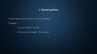 1. General questions
• General questions are also known as Yes or No questions.
• Examples:
1. Are you a student? Yes I am.
2. Does Arasu know English ? No, he doesn’t.
 