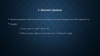 2. Alternative Questions
• Alternative questions in which two answers are provided for your choice through the use of the conjunction ‘or’.
• Examples:
1. Is Juno a cook or a maid? She is cook.
2. Will you stay for a night or must you leave now? I shall stay for a night.
 