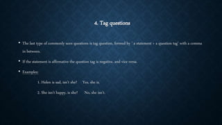 4. Tag questions
• The last type of commonly seen questions is tag question, formed by ‘ a statement + a question tag’ with a comma
in between.
• If the statement is affirmative the question tag is negative, and vice versa.
• Examples:
1. Helen is sad, isn’t she? Yes, she is.
2. She isn’t happy, is she? No, she isn’t.
 