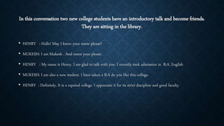 In this conversation two new college students have an introductory talk and become friends.
They are sitting in the library.
• HENRY : Hello! May I know your name please?
• MUKESH: I am Mukesh . And name your please.
• HENRY : My name is Henry. I am glad to talk with you. I recently took admission in B.A. English
• MUKESH: I am also a new student. I have taken a B.A do you like this college.
• HENRY : Definitely. It is a reputed college. I appreciate it for its strict discipline and good faculty.
 