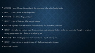 • MUKESH: I agree. Library of this college is also impressive. It has a lot of useful books.
• HENRY : Yes, it is true. Where do you live?
• MUKESH: I live at Tilak Nagar, and you?
• HENRY : I live at Timarpur. What are your parents?
• MUKESH: My father is an IAS officer in finance ministry, and my mother is a teacher.
• HENRY : My father is a business man. He exports ready made garments. And my mother is a house wife. Though we have two
cars my parents insists that I should go to college by bus.
• MUKESH: I think travelling by bus is more comfortable. I myself come by bus.
• HENRY : Now it is time to attend the class. We shall meet again after the class.
• MUKESH: Oh sure!
 