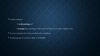 • In these sentence,
1) in the morning and
2) at sunset have meaning or make sense, but they do not make complete sense.
• It is not a sentence, for it has no subject and no predicate.
• So these groups of words are called as PHRASES
 