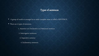 Types of sentences
• A group of words so arranged as to make complete sense is called a SENTENCE.
• There are 4 types of sentences,
1. Assertive (or) Declarative (or) Statement sentence
2. Interrogative sentences
3. Imperative sentence
4. Exclamatory sentences
 