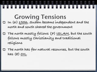 Growing Tensions
In (6) 1956, Sudan became independent and the
north and south shared the government
The north mostly follows (7) ISLAM, but the south
follows mostly Christianity and traditional
religions
The north has few natural resources, but the south
has (8) OIL
 