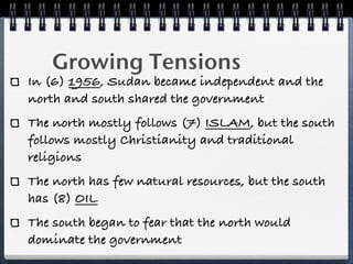 Growing Tensions
In (6) 1956, Sudan became independent and the
north and south shared the government
The north mostly follows (7) ISLAM, but the south
follows mostly Christianity and traditional
religions
The north has few natural resources, but the south
has (8) OIL
The south began to fear that the north would
dominate the government
 