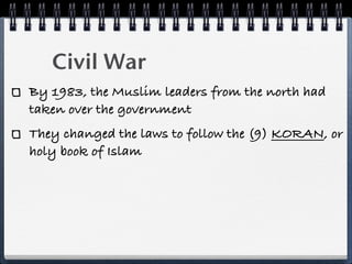Civil War
By 1983, the Muslim leaders from the north had
taken over the government
They changed the laws to follow the (9) KORAN, or
holy book of Islam
 