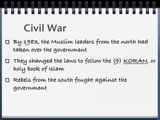 Civil War
By 1983, the Muslim leaders from the north had
taken over the government
They changed the laws to follow the (9) KORAN, or
holy book of Islam
Rebels from the south fought against the
government
 