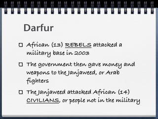Darfur
African (13) REBELS attacked a
military base in 2003
The government then gave money and
weapons to the Janjaweed, or Arab
fighters
The Janjaweed attacked African (14)
CIVILIANS, or people not in the military
 