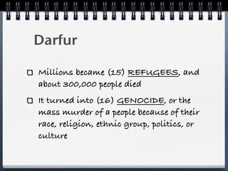 Darfur

Millions became (15) REFUGEES, and
about 300,000 people died
It turned into (16) GENOCIDE, or the
mass murder of a people because of their
race, religion, ethnic group, politics, or
culture
 