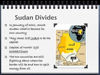 Sudan Divides
In January of 2011, South
Sudan voted to become its
own country
They chose (18) JUBA to be the
capital
Capital of North? (19)
KHARTOUM
The two countries are still
fighting about where the
border will be and how to split
money from oil
 