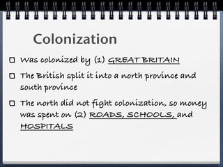Colonization
Was colonized by (1) GREAT BRITAIN
The British split it into a north province and
south province
The north did not fight colonization, so money
was spent on (2) ROADS, SCHOOLS, and
HOSPITALS
 
