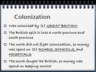 Colonization
Was colonized by (1) GREAT BRITAIN
The British split it into a north province and
south province
The north did not fight colonization, so money
was spent on (2) ROADS, SCHOOLS, and
HOSPITALS
The south fought the British, so money was
spend on keeping control
 