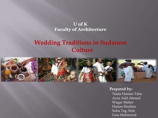 U of K
      Faculty of Architecture


Wedding Traditions in Sudanese
           Culture




                                Prepared by:
                                 Nada Hassan Taha
                                 Azza Adil Ahmed
                                 Wagar Maher
                                 Hanan Ibrahim
                                 Suha Tag Alsir
                                 Lina Mahmoud
 