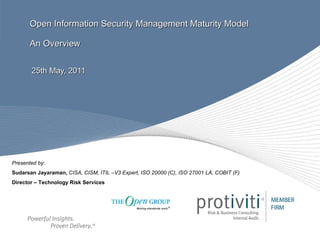 Open Information Security Management Maturity Model An Overview 25th May, 2011 Presented by : Sudarsan Jayaraman,   CISA, CISM, ITIL –V3 Expert, ISO 20000 (C), ISO 27001 LA, COBIT (F) Director – Technology Risk Services 