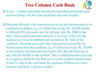 Two Column Cash Book
 A two – column cash back records discount allowed and discount
received along with the cash payments and cash receipts.
 Discount allowed is the concession given by the businessman to its
customers or debtors e.g. if a debtor has to pay Rs. 10,000 and he
is allowed 10% discount, now he will pay only Rs. 9000 to the
firm. This is called discount allowed, it is a type of loss for the
business so it is to be debited and recorded in Dr. Side of the
cashbook. Discount received is the concession received by the
businessman from the creditors. e.g. if a firm has to pay Rs. 50,000
to its creditors and discount received is 20% then the firm has to
pay only Rs.40,000 to the creditor. This is called discount received,
it is a gain or profit for the firm so it is to be credited and recorded
in the Cr. side of the cash book the specimen Performa of a two
column cash Book is given as under –
 