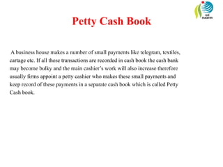 Petty Cash Book
A business house makes a number of small payments like telegram, textiles,
cartage etc. If all these transactions are recorded in cash book the cash bank
may become bulky and the main cashier’s work will also increase therefore
usually firms appoint a petty cashier who makes these small payments and
keep record of these payments in a separate cash book which is called Petty
Cash book.
 